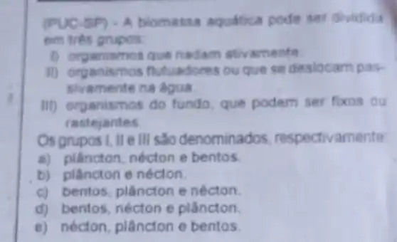 (PUC 5P) - A biomassa aquatica pode ser dividida
em trés grupos.
1) organismos que nadam ativamente
II) organismos flutuadores ou que se deslocam pas-
sivamente na agua
III) organismos do fundo, que podem ser fixos ou
rastejantes.
Os grupos I, II ell são denominados respectivamente
a) plâncton, nécton e bentos.
b) plâncton e nécton.
c) bentos, plâncton e nécton.
d) bentos, nécton e plâncton
e) nécton, plâncton e bentos.