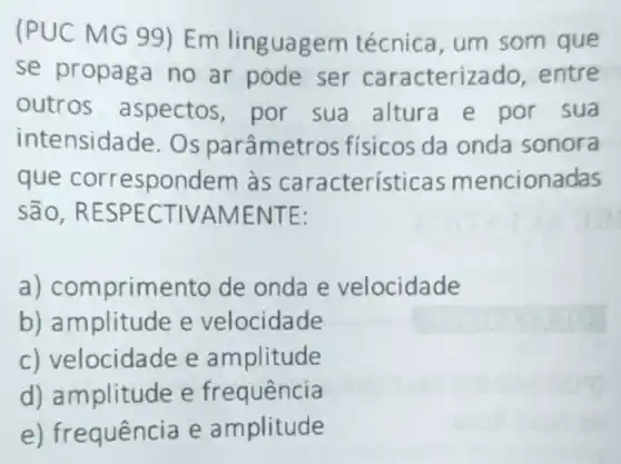 (PUC MG 99 ) Em linguagem técnica, um som que
se propaga no ar pode ser caracterizado . entre
outros aspectos, por sua altura e por sua
intensidade . Os parâmetr os físicos da onda sonora
que correspondem às características m encionadas
são, RESPE CTIVA MENT E:
a) comprimento de onda e velocidade
b) amplitude e velocidade
c) velocidade e amplitude
d) amplitude e frequência
e) frequência e amplitude