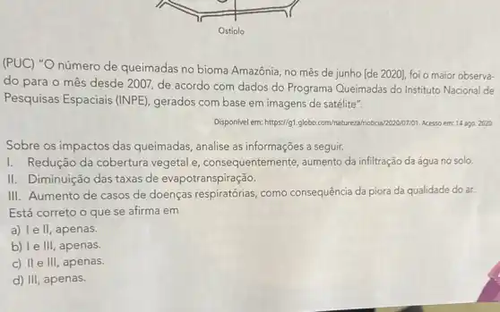 (PUC) "O número de queimadas no bioma Amazônia, no mês de junho [de 2020], foi o maior observa-
do para o mês desde 2007, de acordo com dados do Programa Queimadas do Instituto Nacional de
Pesquisas Espaciais (INPE), gerados com base em imagens de satélite".
Disponivel em: https://g1.globo com/natureza/notical202007701.Acesso em:14 ago. 2020.
Sobre os impactos das queimadas, analise as informações a seguir.
I. Redução da cobertura vegetal e consequentem ente, aumento da infiltração da água no solo.
II. Diminuição das taxas de evapotranspiração.
III. Aumento de casos de doenças respiratórias como consequência da piora da qualidade do ar.
Está correto o que se afirma em
a) 1e II apenas.
b) I e III, apenas.
c) II e III , apenas.
d) III, apenas.