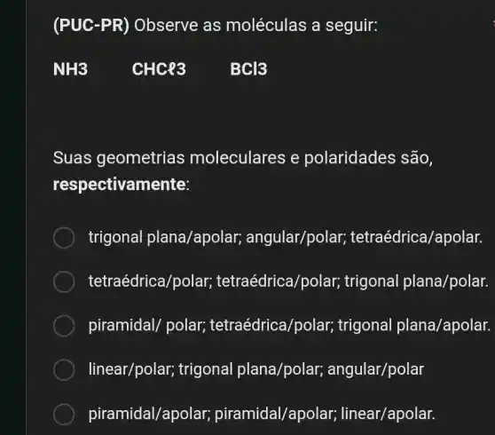 (PUC -PR) Observe as moléculas a seguir:
Suas geometrias moleculares e polaridades são,
respectivamente:
trigonal plana/apol ar; angular/polar;tetraédrica/apolar.
tetraédrica/polar;tetraédrica/polar;trigonal plana/polar.
piramidal/ polar;tetraédrica/polar;trigonal plana/apolar.
linear/polar, trigonal plana/polar, angular/polar
piramidal/apolar;piramidal/apolar, linear/apolar