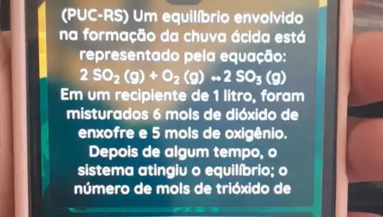 (PUC -RS) Um equilibrio envolvido
na formaçã o da chuyg ácida está
repre sentado pelo equação:
2SO_(2)(g)+O_(2)(g)rightarrow 2SO_(3)(g)
Em um recipiente de 1 litro, foram
misturados 6 mols de dióxido de
enxofre e 5 mols de oxigênio.
Depois de algum tempo, o
sistema atingiu o equillbrio; 0
número de mols de trióxido de