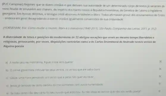 (PUC-Campinas) Regimes que se dizem cristãos e que derivam sua autoridade de um determinado corpo de textos já variaram do
reino feudal de Jerusalém aos shakers, do império dos tsares russos d República Holandesa, da Genebra de Calvino à Inglaterra
georgiana. Em épocas distintas a teologia crist3 absorveu Aristóteles e Marx. Todos afirmavam provir dos ensinamentos de Cristo
- embora em geral desagradando a outros cristãos igualmente convencidos de sua cristandade.
(HOBSBAWM, Eric. Como mudar o mundo. Marxe o marxismo (1840-2011)São Paulo: Companhia das Letras, 2011. p. 312)
A diversidade de teses e posições do modernismo de 22 abrigou vocações que eram ao mesmo tempo libertárias e
religiosas, provocando, por vezes, disposições contrárias como a de Carlos Drummond de Andrade nestes versos de
Alguma poesia
a) A noite caiu na minh'alma, fiquel triste sem querer.
b) Ojornal governista ridiculariza seus versos, os versos que ele sabia bons.
c) Gastel uma hora pensando um verso que a pena nǎo quer escrever.
d) Jesus já cansado de tanto pedido dorme sonhando com outra humanidade.
e) Se meu verso nǎo deu certo fo seu ouvido que entortou Eu nǎo disse ao senhor que nǎo sou senão poeta?