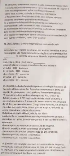 or. (PUCMG) Precisamos respirar a cada minuto de nossas viders,
mas nilo nos preocupamos com a nossa necessidade de respirar e
nem mesmo pensamos sobre isso frequentemente.
Sobre esse assunto, assinale a afirmativa IHCORRETA
a) Respirar é uma fungSo controlada polo sistem nervoso.
podendo ser aletada pelo sistema endócrino
b) O sumento da frequêncla respikatória nurrinalnente eas
acompanhado pelo aumento da taxa circulatória
c) A hematose é um processo continuo podendo ser favorecida
pelo sumento da Irequêncis respiratória
d) Opadrio de respiração ajusta-se facilmente em coordenação
com outras atividades, como falar e comer.
08. (MACKENZIE) O ritmo respiratório é controlado pelo
__
estimulado por regiōes localizada:nas artérias carótidas e aorta
Essas regioes sǎo multo sensivels a variação na concentração de
__ no corrente sangulnes. Quando a quantidade desse
nós
aumenta, o ritmo respiratórlo __
A sequencla correta que preenche as lacunas acima e
a) bulbo - CO2-aumenta
b) cerebelo - CO2-diminui
c) cerebelo-02- aumenta
d) bulbo - 02 - aumenta
e) cerebelo - 02-diminul
99. (EMEM) A aduptaç3o dos Integrantes da seleção brasileira de
futebol a altitude de Lo Paz foi multo comentada em 1995, por
ocaslão de um tornelo como pode ser lido no texto abaixo.
"A seleção brasileira embarca hoje para La Paz capital da
Bolivis, situndo a 3.700 metros de altitude, onde disputara o
tomeio Inter América. A adaptação deverá ocorrer em um prazo
de 10 dias, aproximadamente Oorganismo humano, em altitudes
elevadas, necessita desse tempo para se adaptar, evitando-se.
assim, risco de um colapso circulatorio."
(Adaptado da revista Placar edi(3o fev. 1995)
A adaptação da equipe foinecessarla principalmente porque a
atmosfera de La Poz quando comparada das cidades brasileiras.
apresenta
a) menor pressào c menur concentração de oxigênio
b) malor pressio c maior quantidade de oxigênic
c) malor pressio e malor concentração de gás carbónico
d) menor pressive maior temperatura.
c) maior pressto o menor temperatura
10. (UNISP) Em condiçoes normals e encontrando-se desporta.
unia passoa pode parar de respliar na hora em que desejar 1220
10. A pessoa serla capor de producir anoxia total, simplesmente
parando de respirar? Justifique sua resposta