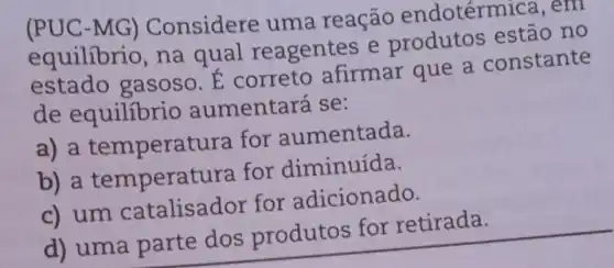 (PUC-MG)Considere uma reação endotérm ica.em
equilibrio, na qual reagentes e produtos estão no
estado gasoso. E correto afirmar que a constante
de equilibric aumentará se:
a) a temperat ura for aumentada.
b) a temperatu ra for diminuída.
c) um catalisador for adicionado.
d) uma parte dos produtos for retirada.