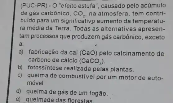 (PUC-PR ) - O "efeito estufa ", causado pelo acúmulo
de gás carbônico, CO_(2) na atmosfera , tem contri-
buído para um significativo aumento da temperatu-
ra média da Terra. Todas as alternativas apresen-
tam processos que produzem gás carbônico , exceto
a:
a) fabricação da cal (CaO) pelo calcinamento de
carbono de cálcio (CaCO_(3))
b) fotossintes e realizada pelas plantas.
c) queima de combustivel por um motor de auto-
móvel.
d) queima de gás de um fogão.
e) queimada das florestas