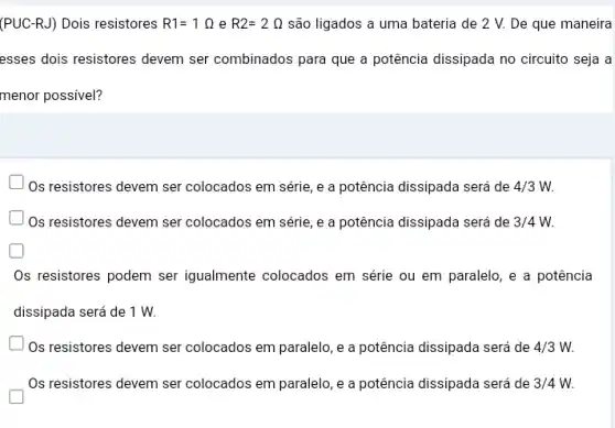 (PUC-RJ) Dois resistores R1=1Omega  e R2=2Omega  são ligados a uma bateria de 2 V.De que maneira
esses dois resistores devem ser combinados para que a potência dissipada no circuito seja a
menor possivel?
) Os resistores devem ser colocados em série, e a potência dissipada será de 4/3W.
Os resistores devem ser colocados em série, e a potência dissipada será de 3/4W.
Os resistores podem ser igualmente colocados em série ou em paralelo ,e a potência
dissipada será de 1 w.
Os resistores devem ser colocados em paralelo, e a potência dissipada será de 4/3W.
Os resistores devem ser colocados em paralelo, e a potência dissipada será de 3/4W