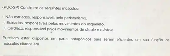 (PUC-SP) Considere os seguintes músculos:
I. Não estriados, responsáveis pelo peristaltismo.
II. Estriados, responsáveis pelos movimentos do esqueleto.
III. Cardiaco, responsável pelos movimentos de sístole e diástole.
Precisam estar dispostos em pares antagónicos para serem eficientes em sua função os
músculos citados em