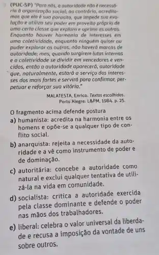 (PUC-SP) "Para nós a outoridade não é necessó-
ria d organização social; ao contrário , acredita-
mos que ela é sua parasita, que impede sua evo-
lução e utiliza seu poder em proveito próprio de
uma certa classe que explora e oprime as outras.
Enquanto houver harmonia de interesses em
uma coletividade , enquanto ninguém quiser ou
puder explorar os outros, não haverá marcas de
autoridade; mas quando surgirem lutas internas
e a coletividade se dividir em vencedores e ven-
cidos, então a autoridade aparecerá ,autoridade
que, naturalmente , estará a serviço dos interes-
ses dos mais fortes e servirá para confirmar, per-
petuar e reforçar sua vitória."
MALATESTA, Enrico Textos escolhidos.
Porto Alegre: L&PM , 1984. p. 25.
0 fragmento acima defende postura
a) humanista:acredita na harmonia entre os
homens e opōe -se a qualquer tipo de con-
flito social.
b) anarquista rejeita a necessidade da auto-
ridade e a về como instrumento de poder e
de dominação.
c) autoritária:concebe a autoridade como
natural e exclui qualquer tentativa de utili-
zá-la na vida em comunidade.
d) socialista:critica a autoridade exercida
pela classe dominante e defende o poder
nas mãos dos trabalhadores.
e) liberal:celebra o valor universal da liberda-