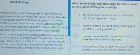 Pueblo Pottery
emnants of American Indian pottery in North America
glimpse into the rich history of Native cultures.Over the
s have found potsherds from as long ago as 30,000B.C.
I pottery prove that American Indians were making and
ng before they were leaving written records. The potsherds
ow early American Indian pots were made and used.
stern United States, some ancient potsherds have markings
erican Indians of that region wove baskets and then lined
clay. They put corn or other foods in the clay-lined vessels
ver fire, probably to dry the contents. Over the fire, the
's burned away and the mud or clay hardened, leaving a
Which sentence best expresses Maria Martinez's impact
on the craft of Pueblo pottery making?
1. Martinez helped renew interest in the ancient
art of Pueblo pottery making.
2. Martinez shared the art of pottery making with
her children and grandchildren.
3. Martinez became well known for her ability to
make beautiful and colorful pottery.
4. Martinez was skilled at pottery making and was
contacted by a museum director because of it.