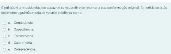 pulmão é um tecido elástico capaz de se expandir e de retornar a sua conformação original. A medida de quão
facilmente o pulmão muda de volume é definida como:
a. Condutância
b. Capacitância
c. Tensiometria.
d. Calorimetria
e. Complacência