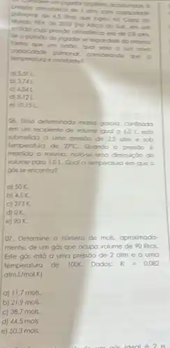 pulmonor de 65 ilitor Que jogou no Caso do
arim, com capacidate
Mundo HFA de zono em arm
end de diB chim.
forma que um bado movo
jogador se expondine da mesmo
capacidode pulmoror.
conderando que o
temperotung é constante?
c) 5.51 L
b) 374L
C) 686
d) 8.12L
e) 10,15L
OS. Uma detennirodo mosso gososa, confriodo
em recipiente de volume igud a 60 Lesto
submetido a umo pressio de 25 ofm e sob
temperoturo de 27^circ C Quando a presso é
montida a mesma, noto-e umo diminuiçoo do
volume para 1,DL Qual a temperatura em que o
gós se encontro?
c) 50% 
b) 4.5% 
c) 273K
d) 0% .
e) 90 K.
07. Determine o número de mols, aproximodo
mente, de um gós que ocupa volume de 90 litros.
Este gós esto o uma pressōo de 2 atm e a uma
temperatura de 100K Dodos: R=0.082
atmL/molK
a) 11,7 mols.
b) 21,9 mols.
c) 38,7 mols.
d) 44,5 mols
e) 50,3 mols.
do um aos ideal e 2e