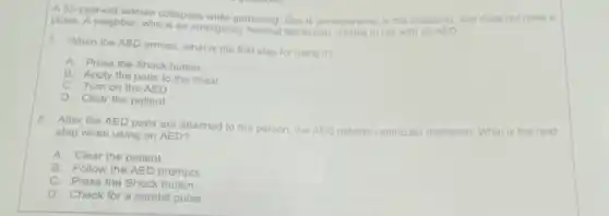 pulse. Aneighbor, who ollapsos while gardening. She is unresponsive . is not breathing, and does not have a
7. When the AED arrives what is the first stop for using it?
A. Press the Shock button
B. Apply the pads to the chest
C. Turn on the AED
D. Clear the patient
8. After the AED pads are attached to the person, the AED detects ventricular fibrillation. What is the next
step when using an AED?
A. Clear the patient
B. Follow the AED prompts
C. Press the Shock button
D. Check for a carotid pulse