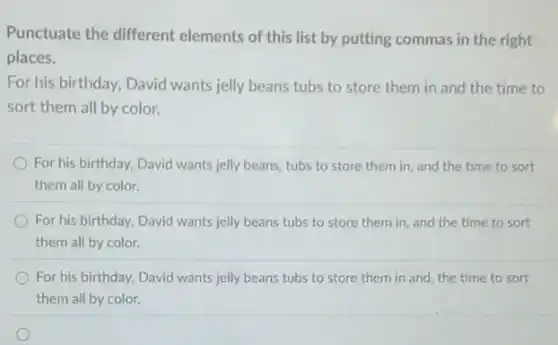 Punctuate the different elements of this list by putting commas in the right
places.
For his birthday, David wants jelly beans tubs to store them in and the time to
sort them all by color.
For his birthday, David wants jelly beans, tubs to store them in and the time to sort
them all by color.
For his birthday, David wants jelly beans tubs to store them in and the time to sort
them all by color.
For his birthday, David wants jelly beans tubs to store them in and, the time to sort
them all by color.