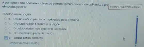 A punição pode ocasionar diversos comportamentos quando aplicada , a pio
Tempo restante 0:49:35 ele pode geraré:
Escolha uma opção:
a. O funcionário perder a motivação pelo trabalho.
b. Ogrupo reagir perante a punição.
c. O colaborador nǎo aceitar o feedback.
d. O funcionário pedir demissão.
e. Todas estão corretas.
Limpar minha escolha