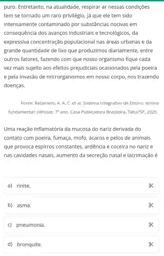 puro . Entretanto, na atualidade , respirar ar nessas condições
tem se tornado um raro privilégio, já que ele tem sido
intensamente contaminado por substâncias nocivas em
consequência dos avanços industriais e tecnológicos , da
expressiva concentração populacional nas áreas urbanas e da
grande quantidade de lixo que produzimos diariamente , entre
outros fatores , fazendo com que nosso organismo fique cada
vez mais sujeito aos efeitos prejudiciais ocasionados pela poeira
e pela invasão de microrganismos s em nosso corpo , nos trazendo
doenças.
Fonte: Retamero , A. A. C. et al.Sistema Integrativo de Ensino: ensino
fundamental:ciências: 7^circ  ano. Casa Publicadora Brasileira, Tatu//SP , 2020.
Uma reação inflamatória da mucosa do nariz derivada I do
contato com poeira, fumaça , mofo, acaros e pelos de animais
que provoca espirros constantes , ardência e coceira no narize
nas cavidades nasais , aumento da secreção nasal e lacrimação é
a) rinite.
ox
b) asma.
ox
c) pneumonia.
ox
d) bronquite.