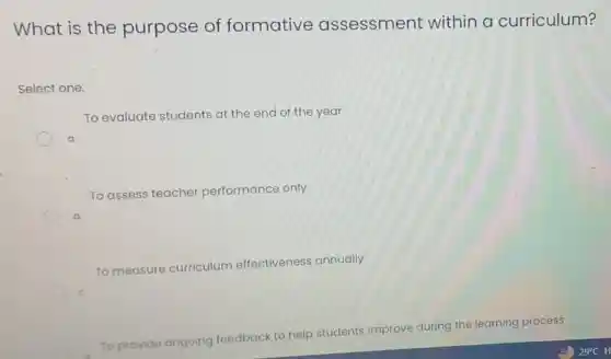 What is the purpose of formative assessment within a curriculum?
Select one:
To evaluate students at the end of the year
a
To assess teacher performance only
b
To measure curriculum effectiveness annually
c
To provide ongoing feedback to help students improve during the learning process