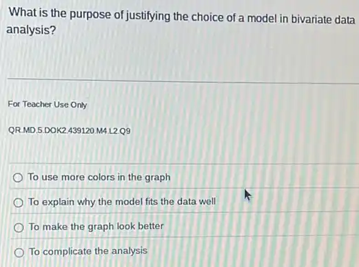 What is the purpose of justifying the choice of a model in bivariate data
analysis?
For Teacher Use Only
QR.MD.5.DOK2.439120 M4.L2.09
To use more colors in the graph
To explain why the model fits the data well
To make the graph look better
To complicate the analysis