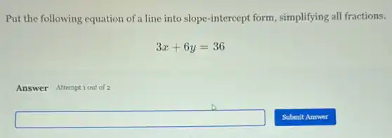 Put the following equation of a line into slope -intercept form, simplifying all fractions.
3x+6y=36
Answer Attemptiout of 2
square