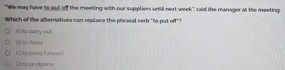 "We may have to put off the meeting with our suppliers until next week", said the manager at the meeting.
Which of the alternatives can replace the phrasal verb "to put off"?
A) to carry out
B) to delay
C) to bring forward
D) to postpone