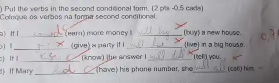 ) Put the verbs in the second conditional form. (2 pts -0,5 cada)
Coloque os verbos na formar second conditional.
a) If I __ (earn) more money I
__
(buy) a new house.
0) 1 __ (give) a party if I __ (live) in a big house.
c) If I __ (know) the answer I __ (tell) you.
1) If Mary __ (have) his phone number, she __ (call) him.