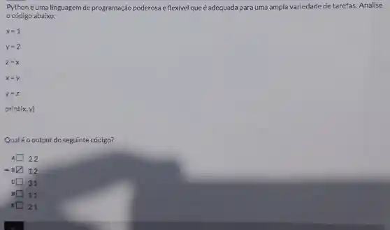 Pythoné uma linguagem de programação poderosa e flexivel que é adequada para uma ampla variedade de tarefas. Analise
código abaixo:
print (x,y)
Qualéo output do seguinte código?
22
12
31
D 11
E 21