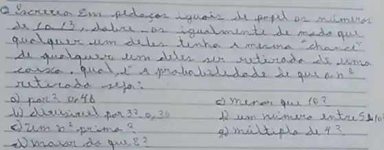 Q Escreva mathrm(Sm) pedagos iguais de papel os nimeros de operatorname(La) 13 , dobre os igualmente de maso que qualquer um deles tenha Delta merna "chanci" de qualquer um deles ser retirada de uma caisca. qual, i A probabilidade de que a h ( )^2 retirads sefa:
a) por? 0,48
c) menor que 10?
b) dravisivel por 3^2, 0,30 
d) um nimero entre  10 
c) operatorname(um) n^2 prima?
d) maior do que 8?
g) múltipla de 4?