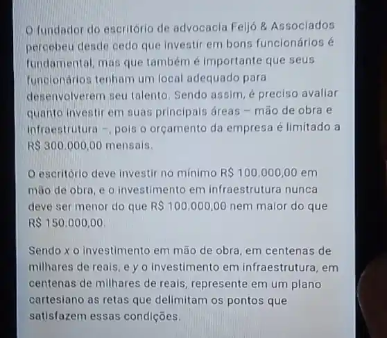 Q fundador do escritóric de advocacia Feljo 8 Assoclados
percebeu deade cedo que investir em bons funcionários é
fundamental, mas que também é Importante que seus
funclonarios tenham um local adequado para
desenvolverem seu talento Sendo assim, é preciso avaliar
quanto investir em suas principais áreas - mão de obra e
infraestrutura -, pols o orçamento da empresa é limitado a
R 300,000,00 mensais.
escritório deve investi no mínimo R 100.000,00em
mão de obra, e o investimento em infraestrutura nunca
deve ser menor do que R 100.000,00 nem maior do que
R 150,000,00
Sendo xo investimento em mão de obra em centenas de
milhares de reais, e yo investimento em infraestrutura, em
centenas de milhares de reais, represente em um plano
cartesiano as retas que delimitam os pontos que
satisfazem essas condições.