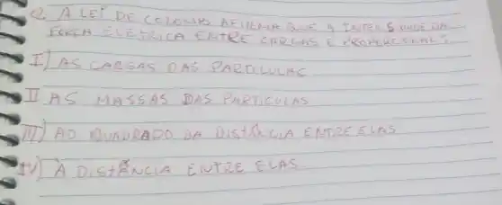 Q. A LEI DE COLOMB AFIRMA QUE A INTENSIDADE DA FORCA ELETRICA ENTRE CARGAS E PROPORCIONAL:
I) AS CARGAS DAS PARTICULAS
II AS MASSAS DAS PARTICULAS
III) AD QUADRADO DA DistÁNCIA ENTRE ELAS
IV) À DistÄNCIA ENTRE ELAS.