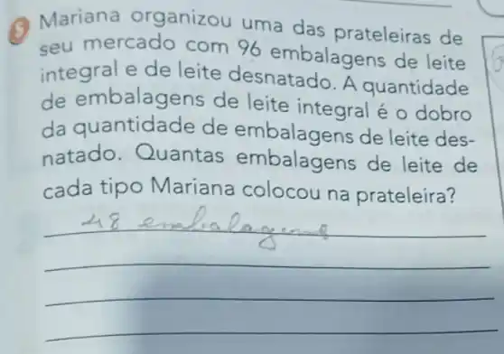 Q Mariana organizou uma das prateleiras de
seu mercado com 96 embalagens de leite
integral e de leite desnatado . A quantidade
de embalagens de leite integral é o dobro
da quantidade de de leite des-
natado . Quantas embalagens de leite de
cada tipo Mariana colocou na prateleira?
__