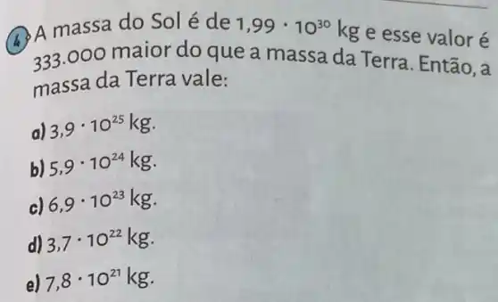 Q A massa do Sol é de 1,99cdot 10^30kg
e esse valor é
233,000 maior do que a massa da Terra. Então, a
massa da Terra vale:
a) 3,9cdot 10^25kg
b) 5,9cdot 10^24kg
c) 6,9cdot 10^23kg
d) 3,7cdot 10^22kg
e) 7,8cdot 10^21kg