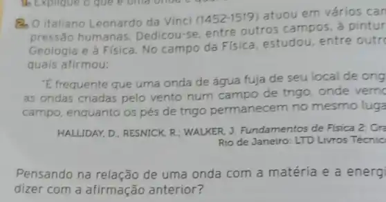 Q O italiano Leonardo da Vinci (1452-1519
atuou em vários can
pressão humanas.Dedicou-se, entre outros campos, a pintur
Geologia e à Física No campo da Física estudou, entre outro
quais afirmou:
"E frequente que uma onda de água fuja de seu local de orig
as ondas criadas pelo vento num campo de trigo, onde verno
campo, enquanto os pés de trigo permanecem no mesmo luga
HALLIDAY, D: RESNICK, R : WALKER, J. Fundamentos de Fisica 2: Gra
Rio de Janeiro: LTD Livros Técnic
Pensando na relação de uma onda com a matéria e a energi
dizer com a afirmação anterior?