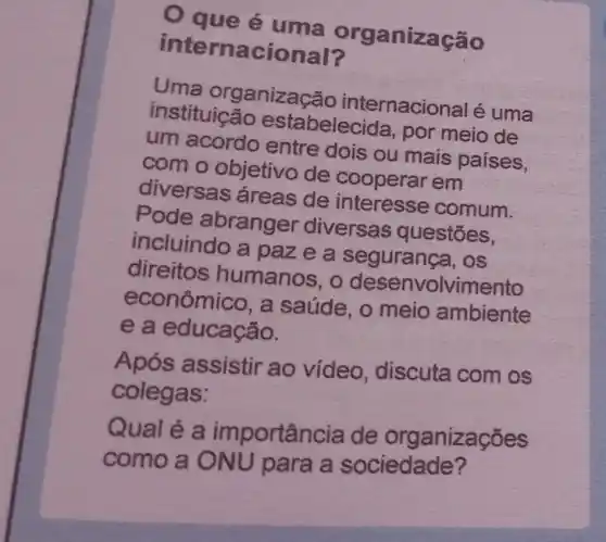 Q que é uma organização
internacional?
Uma organizaç ao internacional é uma
instituição estabelecida, por meio de
um acordo entre dois ou mais paises,
com o objetivo de cooperar em
diversas áreas de interesse comum.
Pode abranger diversas questões.
incluindo a paze a segurança, os
direitos humanos , o desenvolvimento
econômico, a saúde, o meio ambiente
e a educação.
Após assistir ao vídeo, discuta com os
colegas:
Qualé a importância de organizaçōes
como a 0 NU para a sociedade?