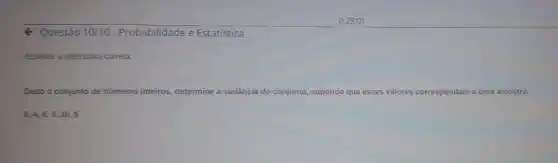 Q Questão 10/10 - Probabilidade e Estatística
Assinale a alternativa correta:
Dado o conjunto de números inteiros, determine a variāncia do conjunto, supondo que esses valores correspondam dam a uma amostra.
8,4,6,9,10,5