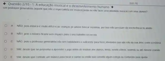 Q Questão 2/10-1
A educação musical e o desenvolvimento humano
Um professor generalista (aquele que não é especialista em música)pode ou não fazer uma atividade musical com seus alunos?
A NÃO, pois música é muito dificil e as crianças já sabem brincar sozinhas, por isso não precisam da interferência do adulto.
B NãO, pois 0 músico ficaria sem espaço para o seu trabalho na escola.
C NÃO, pois 0 professor generalista não tem habilidades o sufficiente para fazer atividades que não são da sua área, como a música.
D SIM, desde que se proponha a aprender o jogo antes de ensinar aos alunos, lendo vendo videos, ouvindo ou até mesmo criando.
E SIM, desde que contrate um músico para tocar e cantar ou então que convide algum colega ou conhecido para ajudar.