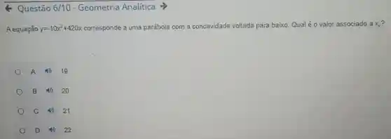 Q Questão 6/10 - Geometria Analítica >
A equação y=-10x^2+420x corresponde a uma parábola com a concavidade voltada para baixo Qual é o valor associado ax_(v)
A 19
B 20
C	21
D 4922