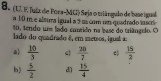 Q. (U.F.Juiz de Fora-MG) Seja o baseigual
a 10 mealtura igual a 5 m com um quadr.ado inscri-
to, tendo um lado contido na base do triângulo . o
lado do quadrado 6, em metros, igual a:
a) (10)/(3)
c) (20)/(7)
e) (15)/(2)
b) (5)/(2)
d) (15)/(4)