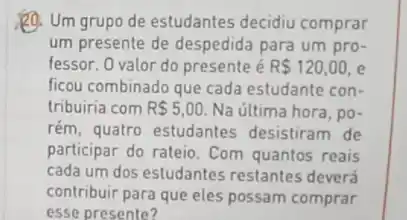 Q. Um grupo de estudantes decidiu comprar
um presente de despedida para um pro-
fessor. 0 valor do presente é R 120,00 , e
ficou combinado que cada estudante con-
tribuiria com R 5,00 Na última hora, po-
rém, quatro estudantes desistiram de
participar do rateio. Com quantos reais
cada um dos estudantes restantes deverá
contribuir para que eles possam comprar
esse presente?