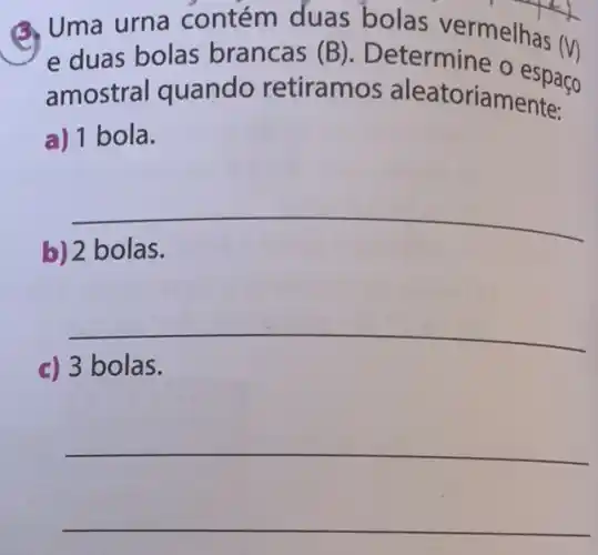 Q. Uma urna contém duas bolas vermelhas
(V) e duas bolas brancas (B)
Determine o espaço
amostral quando retiramos aleatoriamente:
a) 1 bola.
__
b) 2 bolas.
__
c) 3 bolas.
__