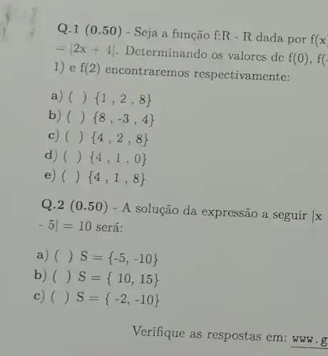 Q.1 (0 .50) - Seja a função f:R-R dada por f(x)
=vert 2x+4vert  . Determinan do os valores de
f(0),f(-
1) e f(2)
encontrare mos respectivamente:
a) ( ( ) 1,2,8 
b) ( ( ) 8,-3,4 
c) ( ( ) 4,2,8 
d) ( ( ) 4,1,0 
e) ( ( ) 4,1,8 
Q.2 (0 .50) -A solução da expressão a seguir
x
-5vert =10 será:
a) ( ( )S= -5,-10 
b) ( ( )S= 10,15 
C) ( ( ) S= -2,-10 
Verifique as respostas em :www.g