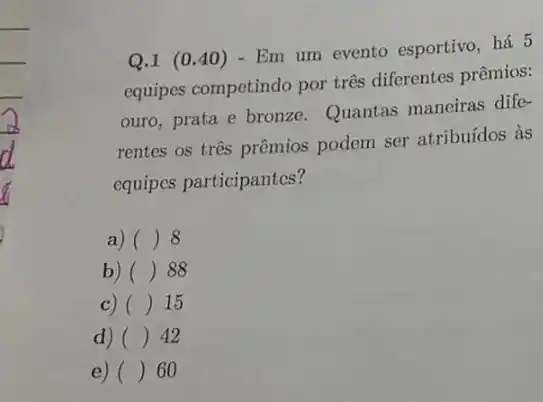 Q.1 (0.40 ) - Em um evento esportivo, há 5
equipes competindo por três diferentes prêmios:
ouro, prata e bronze Quantas maneiras dife-
rentes os três prêmios podem ser atribuídos às
equipes participantes?
a) () 8
b) () 88
C) () 15
d) () 42
e) () 60