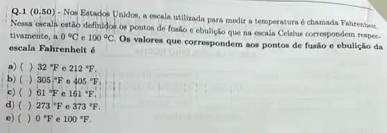 Q.1 (0.50 ) - Nos Estados Unidos , a escala utilizada para medir a temperatura é chamada Fahrenheit.
Nessa escala estão definidos os pontos de fusão c cbulição que na escala Celsius correspondem respec.
tivamente,a 0^circ C e 100^circ C
Os valores que correspondem aos pontos de fusão e ebulição da
escala Fahrenheit é
a) () 32^circ F e 212^circ F
b) () 305:^circ F e 405^circ F
c) () 61^circ F e 161^circ F
d) () 273^circ F e 373^circ F
e) () 0^circ F e 100^circ F