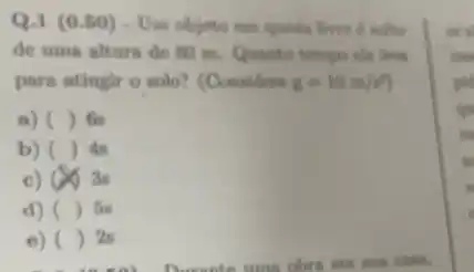 Q.1 (0.50)- Uni objeto em queds
de uma altura de 80 m. Quanto tempo else lives.
para atingir o solo?(Considere g=10m/s^2)
a) () Gs
b) () As
c) 4. 3s
d) () for
e) () 28