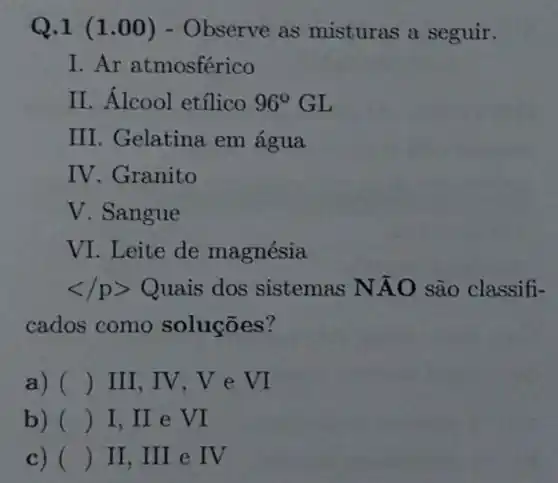 Q.1 (1 .00) - Observe as misturas a seguir.
I. Ar atmosférico
II. Álcool etílico 96^circ  GL
III. Gelatina em agua
IV. Granito
V. Sangue
VI. Leite de magnésia
lt /pgt Q uais dos sistemas NAO são classifi-
cados como soluçōes?
a) () III, IV,V e VI
b) () I, II e VI
c) () II, III e IV