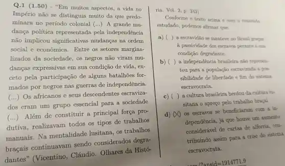 Q.1 (1.50 ) - "Em muitos aspectos, a vida no
Império não se distinguia muito da que predo-
minara no período colonial
() A grande mu.
dança política representada pela independência
não implicou significativas mudancas na ordem
social e econômica . Entre os setores margina-
lizados da sociedade, os negros não viram mu-
dancas expressivas em sua condição de vida, ex-
ceto pela participação de alguns batalhões for-
mados por negros nas guerras de independência.
()
Os africanos e seus descendentes escraviza-
dos eram um grupo essencial para a sociedade
()
Além de constituir a principal força pro-
dutiva realizavam todos os tipos de trabalhos
manuais.Na mentalidade lusitana, os trabalhos
bracais continuavam sendo considerados degra-
dantes"(Vicentino , Cláudio . Olhares da Histó-
ria. Vol. 2, p. 242)
Conforme o texto acima e com o contetido
estudado, podemos afirmar que:
a) ()
a escravidão se manteve no Brasil gracas
à passividade dos escravos perante à sua
condição degradante.
b) ()
a independência brasileira não represen-
tou para a população escravizada a pos-
sibilidade de liberdade e fim do sistema
escravocrata.
c) () a cultura brasileira herdou da cultura lư
sitana o apreço pelo trabalho bracal
d) (A) os escravos se beneficiaram com a in-
dependência, já que houve um aumento
considerável de cartas de alforria . con-
tribuindo assim para a crise do sistema
escravocrata.
12ansid=1914771.9