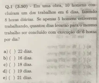 Q.1 (3.50) - Em uma obra, 10 homens con-
cluiram um dos trabalhos em 6 dias, faxendo
8 horas diárias. Se apenas 5 homens estiverem
trabalhando, quantos dias levarão para o mesmo
trabalho ser concluido com execução de 6 horas
por dia?
a) () 22 dias.
b) () 16 dias.
c) () 18 dias.
d) () 19 dias.
e) () 21 dias.