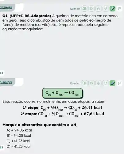 Q1. (UFPeI-RS -Adaptada) A queima de matéria rica em carbono,
em geral, seja a de derivados de petróleo (negro de
fumo), de madeira (carvão) etc., é representada pela seguinte
equação termoquímica:
C_((s))+O_(2(g))arrow CO_(2(g))
Essa reação ocorre , normalmente , em duas etapas, a saber:
C_((s))+1/2O_(2(g))arrow CO_((g))+26,41kcal
2^a etapa: CO_((g))+1/2O_(2(g))arrow CO_(2(g))+67,64kcal
Marque a alternativa que coniém 0 Delta H_(T)
A) +94,05kcal
B) -94,05kcal
C +41,23kcal
D -41,23kcal