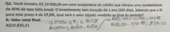 Q1. Você investiu R 10.000,00 em uma cooperativa de crédito que oferece uma rentabilidade
de 90%  da taxa Selic anual O investimento tem duração de 1 ano (365 dias). Sabendo que OIR
para este prazo é de 17,5%  qual será o valor liquido recebido ao final do período?
R: Valor total final;
R 10.835,31