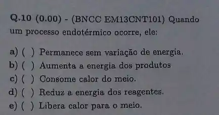 Q.10 (0.00)- (BNCC EM13CNT101)Quando
um processo endotérmico ocorre, ele:
a) () Permanece sem variação de energia.
b) ( ) () Aumenta a energia dos produtos
c) () Consome calor do meio.
d) () Reduz a energia dos reagentes.
e) () Libera calor para o meio.