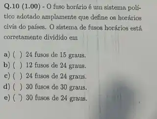 Q.10 (1 .00) - 0 fuso horário é um sistema polí-
tico adotado amplamente que define os horários
civis do países. 0 sistema de fusos horários está
corretamente dividido em
a) () 24 fusos de 15 graus.
b) () 12 fusos de 24 graus.
c) () 24 fusos de 24 graus.
d) () 30 fusos de 30 graus.
e) () 30 fusos de 24 graus.