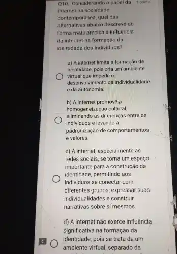 Q10 . Considerando o papel da 1 ponto
internet na sociedade
contemporânea , qual das
alternativas abaixo descreve de
forma mais precisa I a influência
da internet na formação da
identidade dos indivíduos?
a) A internet limita a formação da
identidade , pois cria lum ambiente
virtual que impede
desenvolvimento da individualidade
e da autonomia.
b) A internet promovera
homogeneização cultural,
eliminando as diferenças entre os
individuos e levando a
padronização de comportamentos
e valores.
C) A internet , especialmente as
redes sociais , se torna um espaço
importante para a construção da
identidade , permitindo aos
individuos se conectar com
diferentes grupos , expressar suas
individualida des e construir
narrativas sobre si mesmos.
d) A internet não exerce influência
significativa na formação da
identidade , pois se trata de um
ambiente virtual , separado da